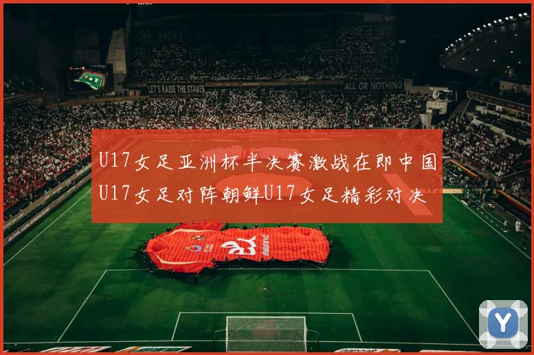 U17女足亚洲杯半决赛激战在即中国U17女足对阵朝鲜U17女足精彩对决即将开启