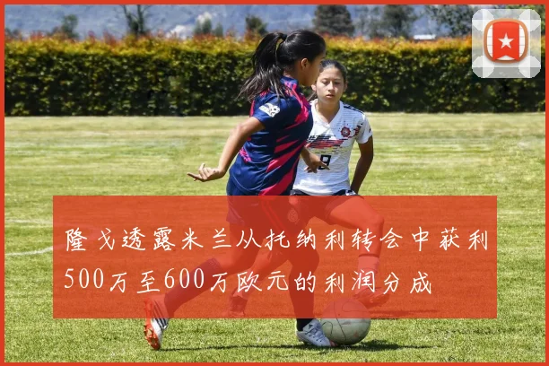 隆戈透露米兰从托纳利转会中获利500万至600万欧元的利润分成