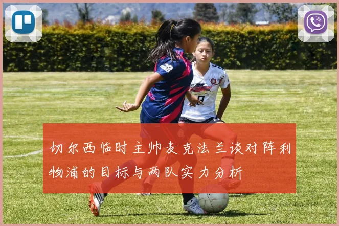 切尔西临时主帅麦克法兰谈对阵利物浦的目标与两队实力分析