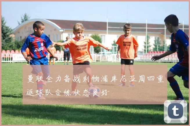 曼联全力备战利物浦库尼亚周四重返球队合练状态良好