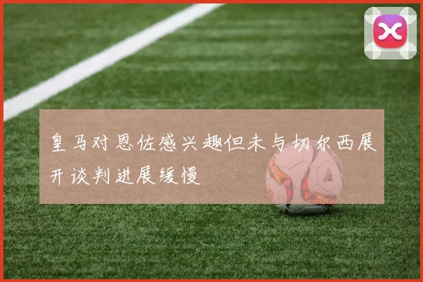 皇马对恩佐感兴趣但未与切尔西展开谈判进展缓慢