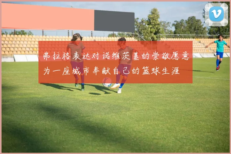 弗拉格表达对诺维茨基的崇敬愿意为一座城市奉献自己的篮球生涯