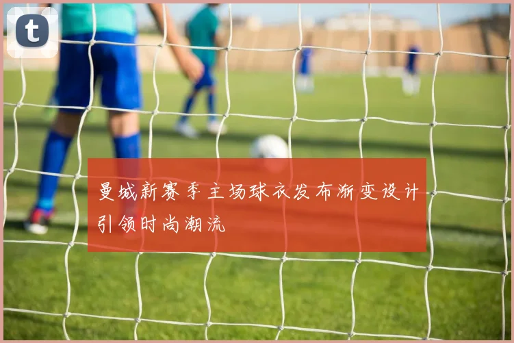 曼城新赛季主场球衣发布渐变设计引领时尚潮流