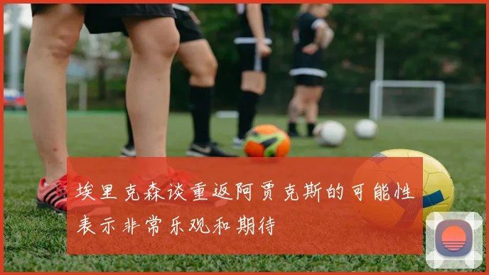 埃里克森谈重返阿贾克斯的可能性表示非常乐观和期待