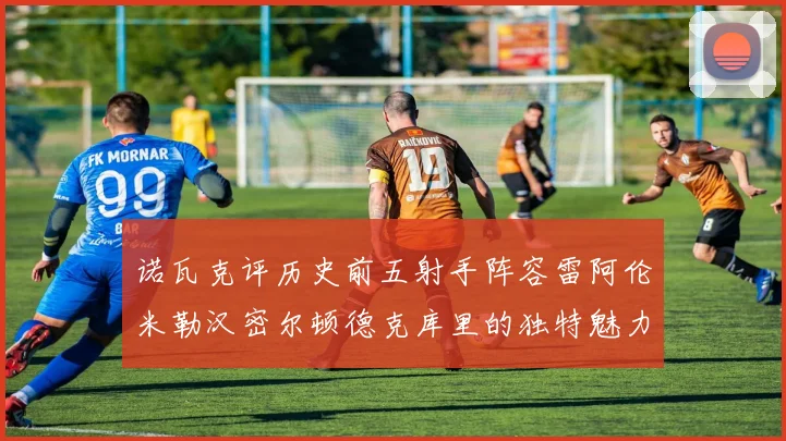 诺瓦克评历史前五射手阵容雷阿伦米勒汉密尔顿德克库里的独特魅力与影响