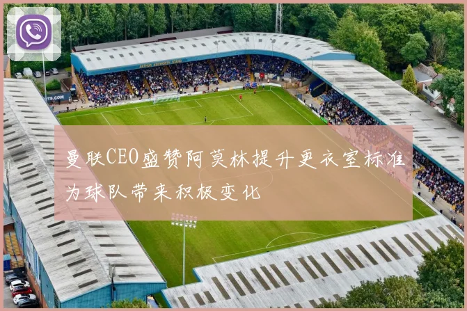 曼联CEO盛赞阿莫林提升更衣室标准为球队带来积极变化