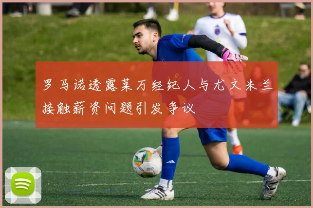 罗马诺透露莱万经纪人与尤文米兰接触薪资问题引发争议