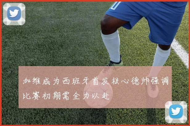 加维成为西班牙首发核心德帅强调比赛初期需全力以赴