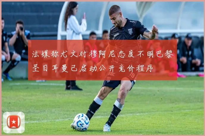 法媒称尤文对穆阿尼态度不明巴黎圣日耳曼已启动公开竞价程序