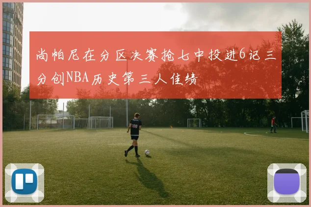 尚帕尼在分区决赛抢七中投进6记三分创NBA历史第三人佳绩