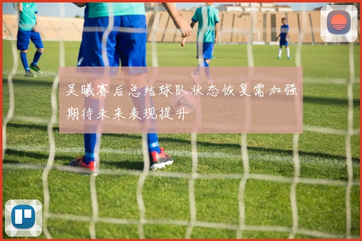 吴曦赛后总结球队状态恢复需加强期待未来表现提升
