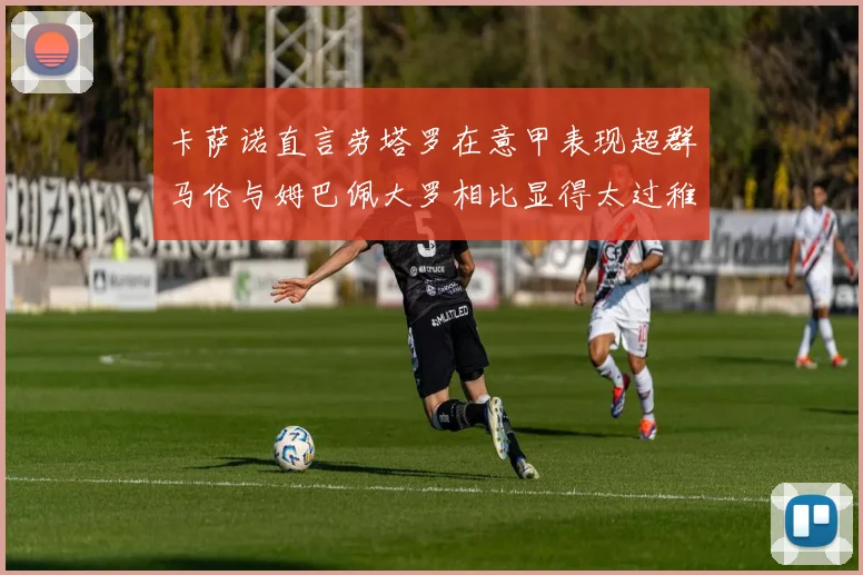 卡萨诺直言劳塔罗在意甲表现超群马伦与姆巴佩大罗相比显得太过稚嫩